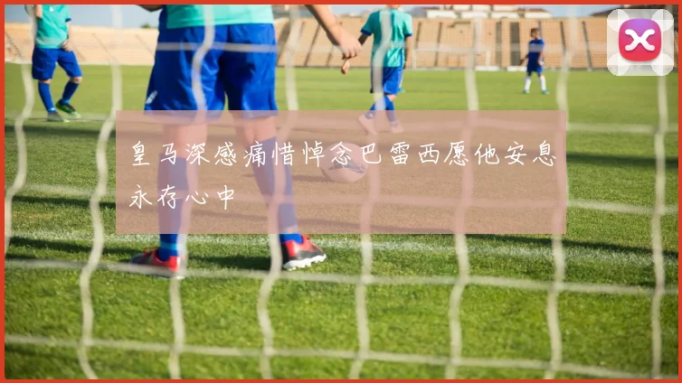 皇马深感痛惜悼念巴雷西愿他安息永存心中