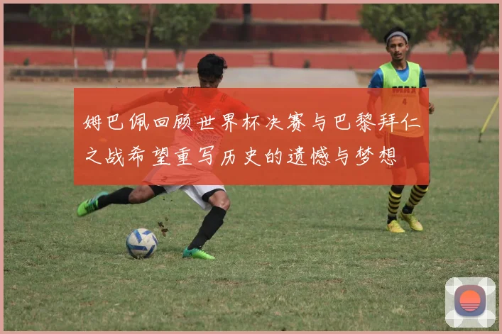 姆巴佩回顾世界杯决赛与巴黎拜仁之战希望重写历史的遗憾与梦想