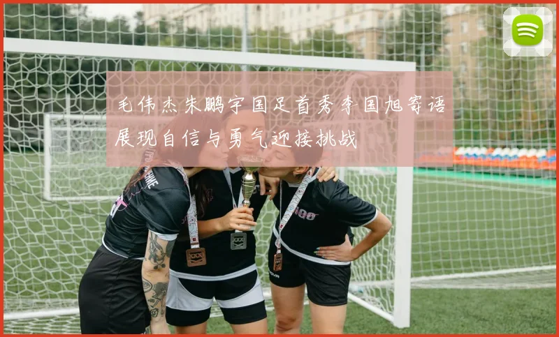 毛伟杰朱鹏宇国足首秀李国旭寄语展现自信与勇气迎接挑战