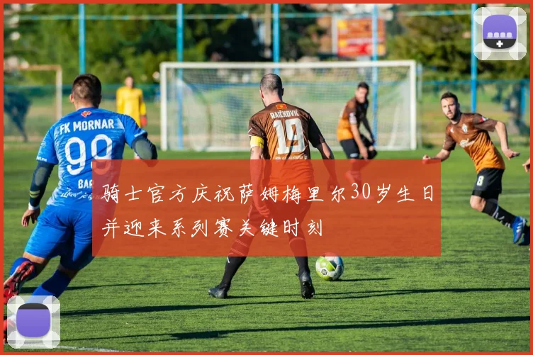 骑士官方庆祝萨姆梅里尔30岁生日并迎来系列赛关键时刻