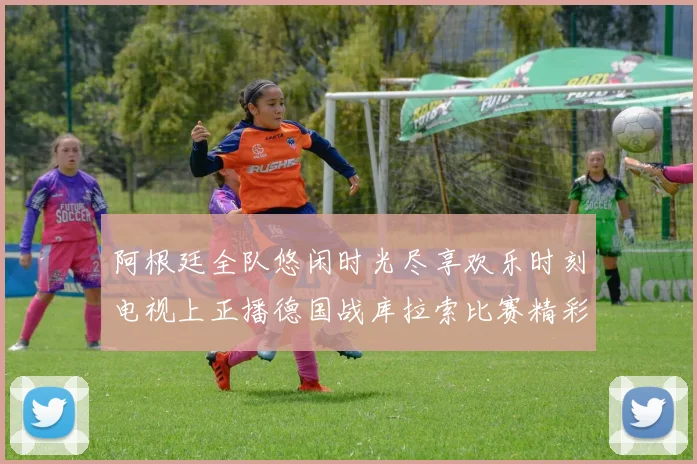 阿根廷全队悠闲时光尽享欢乐时刻电视上正播德国战库拉索比赛精彩瞬间