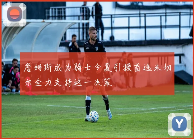 詹姆斯成为骑士今夏引援首选米切尔全力支持这一决策