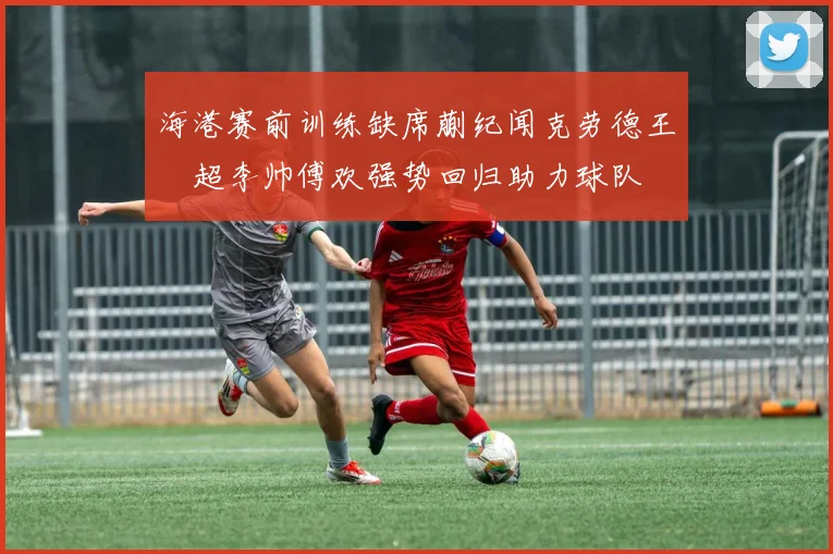 海港赛前训练缺席蒯纪闻克劳德王燊超李帅傅欢强势回归助力球队
