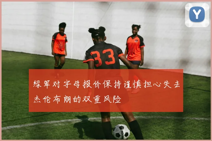 绿军对字母报价保持谨慎担心失去杰伦布朗的双重风险