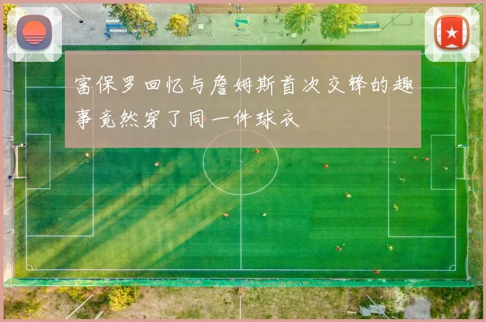 富保罗回忆与詹姆斯首次交锋的趣事竟然穿了同一件球衣