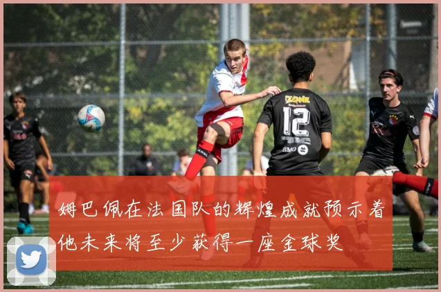 姆巴佩在法国队的辉煌成就预示着他未来将至少获得一座金球奖