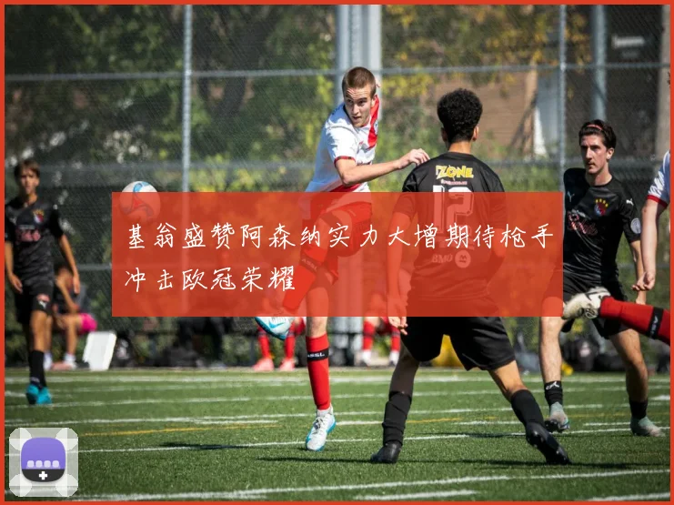 基翁盛赞阿森纳实力大增期待枪手冲击欧冠荣耀