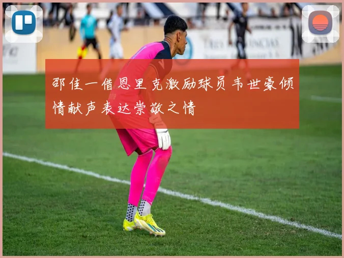 邵佳一借恩里克激励球员韦世豪倾情献声表达崇敬之情
