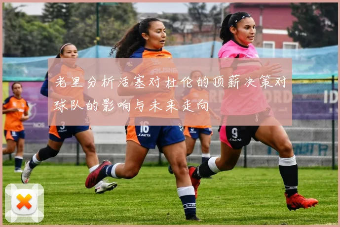 老里分析活塞对杜伦的顶薪决策对球队的影响与未来走向