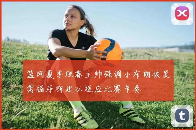 篮网夏季联赛主帅强调小布朗恢复需循序渐进以适应比赛节奏