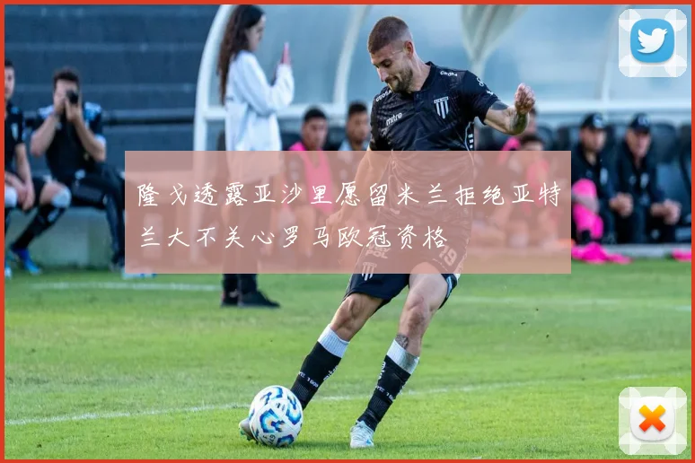 隆戈透露亚沙里愿留米兰拒绝亚特兰大不关心罗马欧冠资格