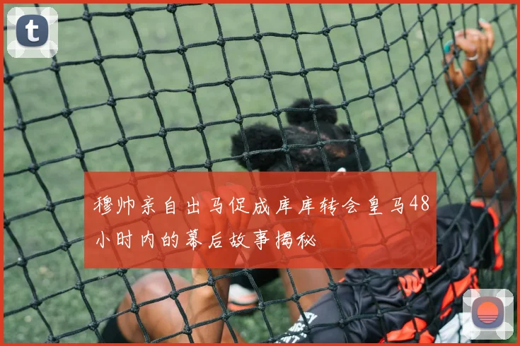 穆帅亲自出马促成库库转会皇马48小时内的幕后故事揭秘
